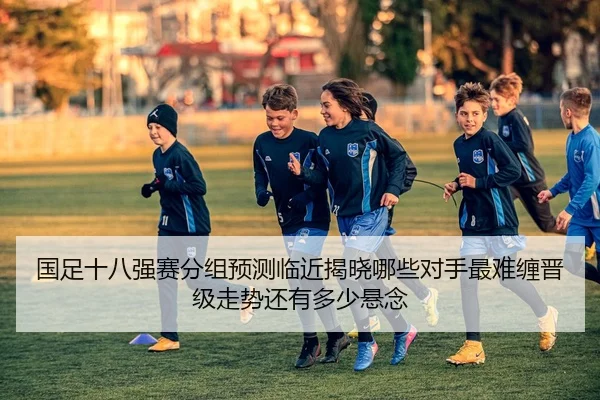 国足十八强赛分组预测临近揭晓哪些对手最难缠晋级走势还有多少悬念