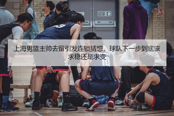 上海男篮主帅去留引发连锁猜想，球队下一步到底该求稳还是求变